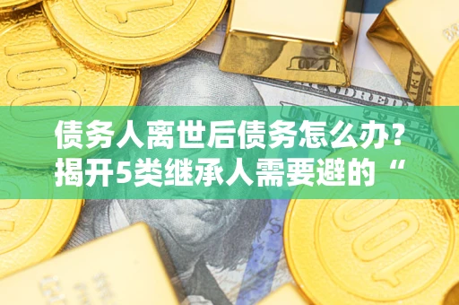 武汉债务人离世后债务怎么办？揭开5类继承人需要避的“坑”