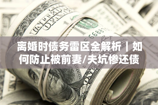 武汉离婚时债务雷区全解析｜如何防止被前妻/夫坑惨还债？
